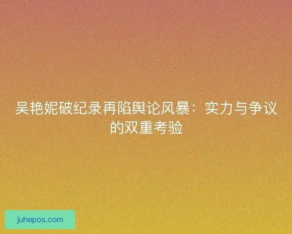 吴艳妮破纪录再陷舆论风暴：实力与争议的双重考验