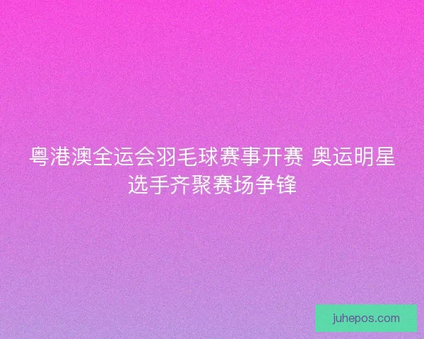 粤港澳全运会羽毛球赛事开赛 奥运明星选手齐聚赛场争锋