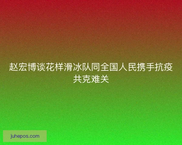 赵宏博谈花样滑冰队同全国人民携手抗疫共克难关